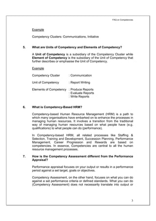 FAQ on Competencies



     Example

     Competency Clusters: Communications, Initiative


5.   What are Units of Competency and Elements of Competency?

     A Unit of Competency is a subsidiary of the Competency Cluster while
     Element of Competency is the subsidiary of the Unit of Competency that
     further describes or emphasise the Unit of Competency.

     Example

     Competency Cluster        : Communication

     Unit of Competency        : Report Writing

     Elements of Competency : Produce Reports
                            : Evaluate Reports
                            : Write Reports


6.   What is Competency-Based HRM?

     Competency-based Human Resource Management (HRM) is a path to
     which many organisations have embarked on to enhance the processes in
     managing human resources. It involves a transition from the traditional
     way of managing human resources based on what people have (e.g.
     qualifications) to what people can do (performance).

     In Competency-based HRM, all related processes like Staffing &
     Selection, Training and Development, Succession Planning, Performance
     Management, Career Progression and Rewards are based on
     competencies. In essence, Competencies are central to all the human
     resource management processes.

7.   How is the Competency Assessment different from the Performance
     Appraisal?

     Performance appraisal focuses on your output or results in a performance
     period against a set target, goals or objectives.

     Competency Assessment, on the other hand, focuses on what you can do
     against a set performance criteria or defined standards. What you can do
     (Competency Assessment) does not necessarily translate into output or




                                                                               3
 