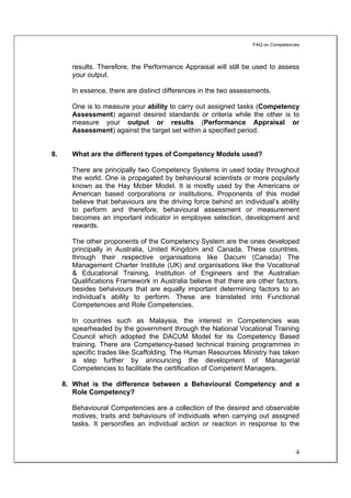 FAQ on Competencies



       results. Therefore, the Performance Appraisal will still be used to assess
       your output.

       In essence, there are distinct differences in the two assessments.

       One is to measure your ability to carry out assigned tasks (Competency
       Assessment) against desired standards or criteria while the other is to
       measure your output or results (Performance Appraisal or
       Assessment) against the target set within a specified period.


8.     What are the different types of Competency Models used?

       There are principally two Competency Systems in used today throughout
       the world. One is propagated by behavioural scientists or more popularly
       known as the Hay Mcber Model. It is mostly used by the Americans or
       American based corporations or institutions. Proponents of this model
       believe that behaviours are the driving force behind an individual’s ability
       to perform and therefore, behavioural assessment or measurement
       becomes an important indicator in employee selection, development and
       rewards.

       The other proponents of the Competency System are the ones developed
       principally in Australia, United Kingdom and Canada. These countries,
       through their respective organisations like Dacum (Canada) The
       Management Charter Institute (UK) and organisations like the Vocational
       & Educational Training, Institution of Engineers and the Australian
       Qualifications Framework in Australia believe that there are other factors,
       besides behaviours that are equally important determining factors to an
       individual’s ability to perform. These are translated into Functional
       Competencies and Role Competencies.

       In countries such as Malaysia, the interest in Competencies was
       spearheaded by the government through the National Vocational Training
       Council which adopted the DACUM Model for its Competency Based
       training. There are Competency-based technical training programmes in
       specific trades like Scaffolding. The Human Resources Ministry has taken
       a step further by announcing the development of Managerial
       Competencies to facilitate the certification of Competent Managers.

     8. What is the difference between a Behavioural Competency and a
        Role Competency?

       Behavioural Competencies are a collection of the desired and observable
       motives, traits and behaviours of individuals when carrying out assigned
       tasks. It personifies an individual action or reaction in response to the



                                                                                    4
 