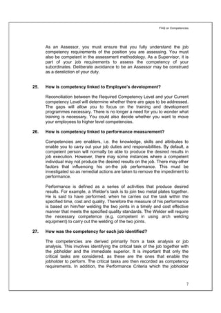 FAQ on Competencies




      As an Assessor, you must ensure that you fully understand the job
      competency requirements of the position you are assessing. You must
      also be competent in the assessment methodology. As a Supervisor, it is
      part of your job requirements to assess the competency of your
      subordinates. Deliberate avoidance to be an Assessor may be construed
      as a dereliction of your duty.


25.   How is competency linked to Employee’s development?

      Reconciliation between the Required Competency Level and your Current
      competency Level will determine whether there are gaps to be addressed.
      The gaps will allow you to focus on the training and development
      programmes necessary. There is no longer a need for you to wonder what
      training is necessary. You could also decide whether you want to move
      your employees to higher level competencies.

26.   How is competency linked to performance measurement?

      Competencies are enablers, i.e. the knowledge, skills and attributes to
      enable you to carry out your job duties and responsibilities. By default, a
      competent person will normally be able to produce the desired results in
      job execution. However, there may some instances where a competent
      individual may not produce the desired results on the job. There may other
      factors that influencing his on-the job performance. This must be
      investigated so as remedial actions are taken to remove the impediment to
      performance.

      Performance is defined as a series of activities that produce desired
      results. For example, a Welder’s task is to join two metal plates together.
      He is said to have performed, when he carries out the task within the
      specified time, cost and quality. Therefore the measure of his performance
      is based on him/her welding the two joints in a timely and cost effective
      manner that meets the specified quality standards. The Welder will require
      the necessary competence (e.g. competent in using arch welding
      equipment) to carry out the welding of the two joints.

27.   How was the competency for each job identified?

      The competencies are derived primarily from a task analysis or job
      analysis. This involves identifying the critical task of the job together with
      the jobholder and the immediate superior. It is important that only the
      critical tasks are considered, as these are the ones that enable the
      jobholder to perform. The critical tasks are then recorded as competency
      requirements. In addition, the Performance Criteria which the jobholder



                                                                                     7
 