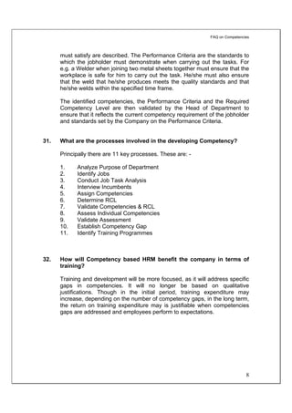 FAQ on Competencies



      must satisfy are described. The Performance Criteria are the standards to
      which the jobholder must demonstrate when carrying out the tasks. For
      e.g. a Welder when joining two metal sheets together must ensure that the
      workplace is safe for him to carry out the task. He/she must also ensure
      that the weld that he/she produces meets the quality standards and that
      he/she welds within the specified time frame.

      The identified competencies, the Performance Criteria and the Required
      Competency Level are then validated by the Head of Department to
      ensure that it reflects the current competency requirement of the jobholder
      and standards set by the Company on the Performance Criteria.


31.   What are the processes involved in the developing Competency?

      Principally there are 11 key processes. These are: -

      1.    Analyze Purpose of Department
      2.    Identify Jobs
      3.    Conduct Job Task Analysis
      4.    Interview Incumbents
      5.    Assign Competencies
      6.    Determine RCL
      7.    Validate Competencies & RCL
      8.    Assess Individual Competencies
      9.    Validate Assessment
      10.   Establish Competency Gap
      11.   Identify Training Programmes



32.   How will Competency based HRM benefit the company in terms of
      training?

      Training and development will be more focused, as it will address specific
      gaps in competencies. It will no longer be based on qualitative
      justifications. Though in the initial period, training expenditure may
      increase, depending on the number of competency gaps, in the long term,
      the return on training expenditure may is justifiable when competencies
      gaps are addressed and employees perform to expectations.




                                                                                  8
 