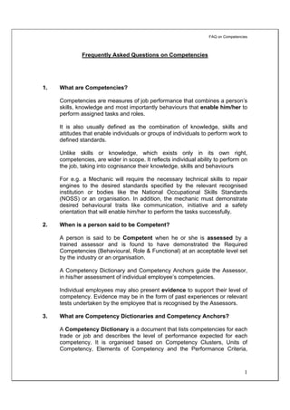 FAQ on Competencies



              Frequently Asked Questions on Competencies




1.   What are Competencies?

     Competencies are measures of job performance that combines a person’s
     skills, knowledge and most importantly behaviours that enable him/her to
     perform assigned tasks and roles.

     It is also usually defined as the combination of knowledge, skills and
     attitudes that enable individuals or groups of individuals to perform work to
     defined standards.

     Unlike skills or knowledge, which exists only in its own right,
     competencies, are wider in scope. It reflects individual ability to perform on
     the job, taking into cognisance their knowledge, skills and behaviours

     For e.g. a Mechanic will require the necessary technical skills to repair
     engines to the desired standards specified by the relevant recognised
     institution or bodies like the National Occupational Skills Standards
     (NOSS) or an organisation. In addition, the mechanic must demonstrate
     desired behavioural traits like communication, initiative and a safety
     orientation that will enable him/her to perform the tasks successfully.

2.   When is a person said to be Competent?

     A person is said to be Competent when he or she is assessed by a
     trained assessor and is found to have demonstrated the Required
     Competencies (Behavioural, Role & Functional) at an acceptable level set
     by the industry or an organisation.

     A Competency Dictionary and Competency Anchors guide the Assessor,
     in his/her assessment of individual employee’s competencies.

     Individual employees may also present evidence to support their level of
     competency. Evidence may be in the form of past experiences or relevant
     tests undertaken by the employee that is recognised by the Assessors.

3.   What are Competency Dictionaries and Competency Anchors?

     A Competency Dictionary is a document that lists competencies for each
     trade or job and describes the level of performance expected for each
     competency. It is organised based on Competency Clusters, Units of
     Competency, Elements of Competency and the Performance Criteria,



                                                                                    1
 