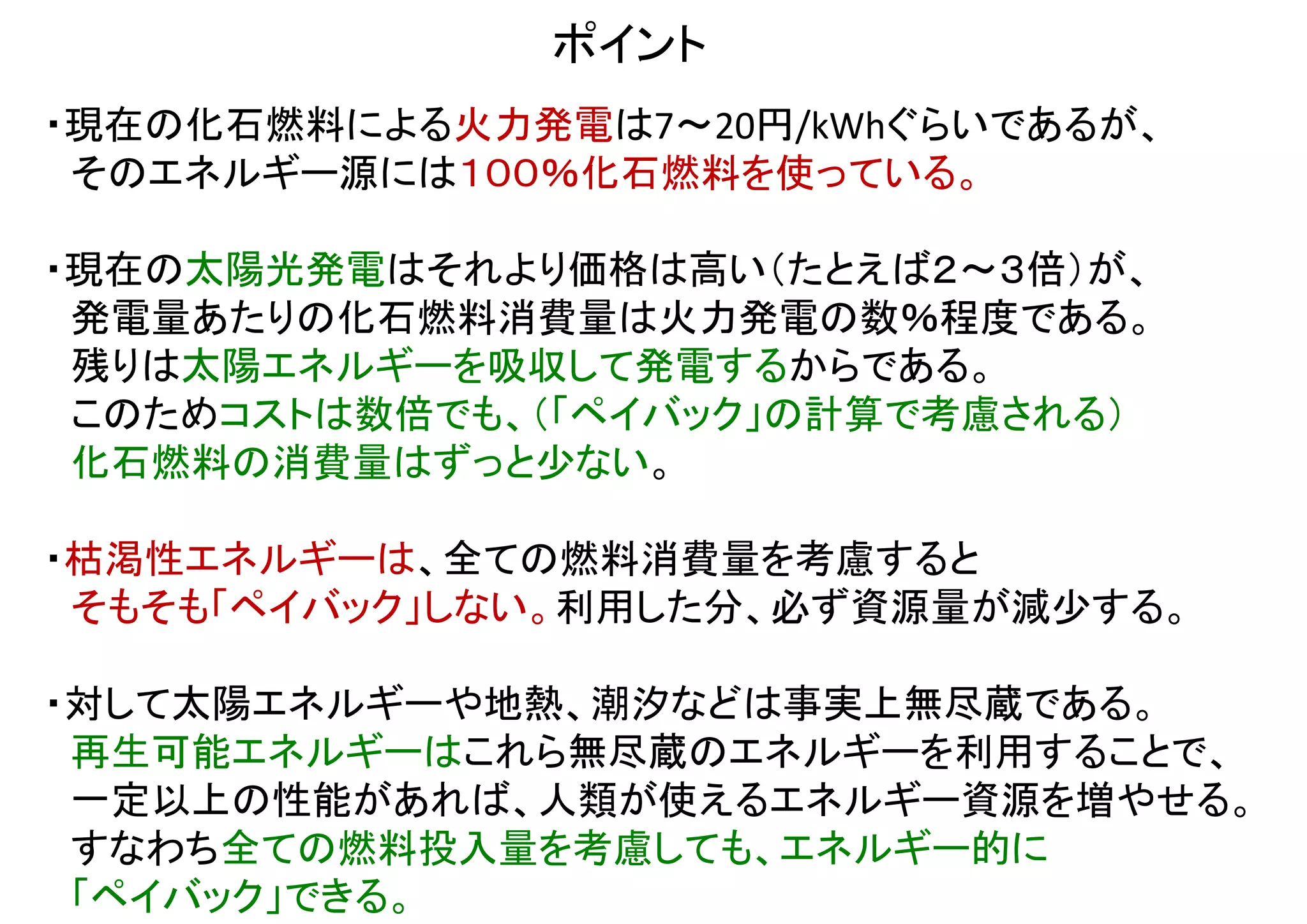 ・内山洋司（ＬＣＡの大家）
電力中央研究所報告 Y94009 （このスライドでも引用）
1994年当時の技術水準・生産規模でエネルギー収支比5～9 (EPTで3.3～6年相当)
将来予測でエネルギー収支比6.5～19 (EPTで1.6～4.6年相当)
当時もっとも包括的な調査結果で、公的文書にも良く利用された。
十数年前の計算のため、現在ではもっと性能が上がっている。この文献自身にも、上記のように予測値が記されている。
その点からも、この文献を引用しながら、1994年当時の値だけを現在一般的な値として引用するのは不適切である。
・みずほ情報総研
太陽光発電システムのライフサイクル評価に関する調査研究
NEDO報告書 No. 20090000000073    下記NEDOwebサイトからダウンロード可能。
http://www.nedo.go.jp/database/index.html
2011年2月現在、日本における現状の値として最新かつもっとも包括的な報告書。本資料でも引用。
また今後の技術革新はリサイクル以外考慮されていないため、今後さらに性能が向上する余地もあり。
・山田興一（東京大学総長室顧問）・小宮山宏（東京大学前総長・三菱総研理事長）
「太陽光発電工学」（日経ＢＰ社）
2001年当時最新のソーラーグレードシリコン製造法に基づいた計算。現在この製造法はマイナーだが、
冶金法など性能的に匹敵する省エネルギーな工程が幾つも実用化されているため、現在でも参考になる。データも詳しい。
・国立再生可能エネルギー研究所(NREL)のＱ＆Ａ
http://www.nrel.gov/docs/fy04osti/35489.pdf
EPTは約10年前のデータでも3～4年、今後は1～2年、との調査結果が記されている。
・米国エネルギー省の解説ページ
http://www1.eere.energy.gov/solar/myths.html
実用性を否定する意見を「いずれも都市伝説(Myths)」と切り捨てている。
太陽光発電に関する
論拠の確かな報告の例
上記のような文書と異なる主張を見たならば、まず信頼性を調べられたい。
おそらくそれらの主張には、どこかに信頼性の低い、非科学的な情報
（陰謀論、屁理屈、根拠に欠ける数値など）が紛れ込んでいるはずである。
 