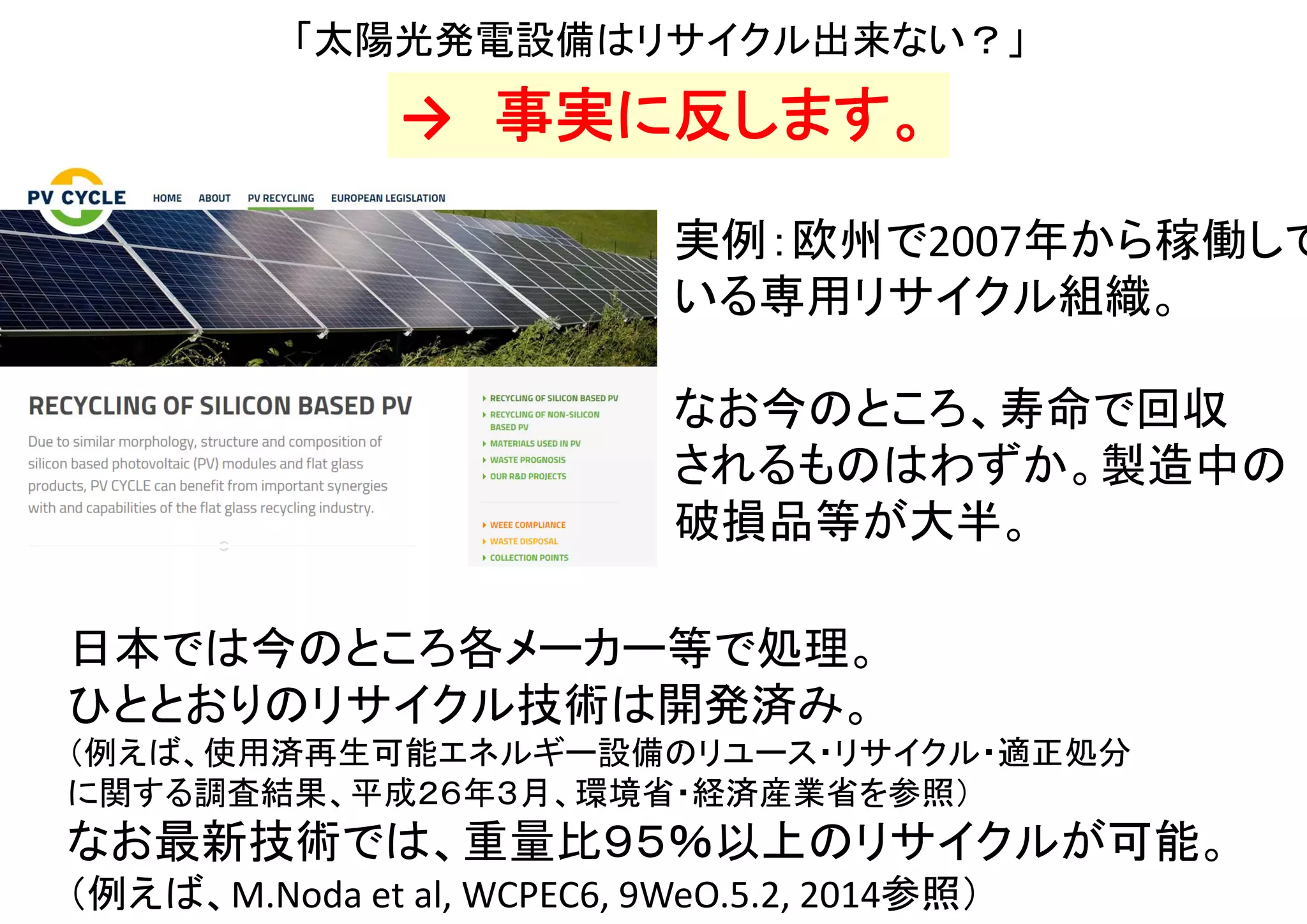「再生可能エネルギーの方がコストが高いのに、
エネルギー的にペイバックするの？」
・再生可能エネルギーは、太陽・風・地熱などからエネルギーを吸収して
電力などを供給する。たとえ枯渇性エネルギーより数倍程度コストが高くても、
一般的にはそれ以上に「燃料消費量あたりの二次エネルギー（電力等）発生量」が高いため、
エネルギー的に”本当に”ペイバックできる。
（＝製造等に消費したよりも多くのエネルギーを、人類に供給できる。別スライド参照）
・そもそもコスト当たりのエネルギー消費量は、物やサービスによって異なる。
これがどんな場合でも一定であるという主張は、誤りである。
例えば、洗濯物の乾燥において、乾燥機と天日干しのコストを比べれば分かる。
（太陽や風は、請求書を送ってこない）
・再生可能エネルギーに比べ、火力発電などは「コスト当たりの化石燃料等の消費量」が多い。
「コスト当たりの枯渇性エネルギー消費量はどれも一定」という（本疑問の前提の）主張は、
化石燃料消費量の差を無視しており、事実に反する。
・ （再生可能エネルギーと条件を揃えて）運転用燃料まで考慮すると、
（比較対象である）枯渇性エネルギーはそもそもペイバックしない。
・なお再生可能エネルギーでも大元の太陽や地球全体まで含めて計算すれば
”ペイバックしない”ことになるが、これらは無料、かつ人類にとって事実上無尽蔵なので、
そこまで含めて計算する意味は無い。
（太陽の残り寿命５０億年に対して、人類の歴史はまだ何ケタも短い）
 
