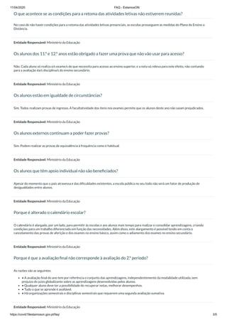 11/04/2020 FAQ - EstamosON
https://covid19estamoson.gov.pt/faq/ 3/5
O que acontece se as condições para a retoma das atividades letivas não estiverem reunidas?
No caso de não haver condições para a retoma das atividades letivas presenciais, as escolas prosseguem as medidas do Plano do Ensino a
Distância.
Entidade Responsável: Ministério da Educação
Os alunos dos 11.º e 12.º anos estão obrigado a fazer uma prova que não vão usar para acesso?
Não. Cada aluno só realiza o/s exame/s de que necessita para acesso ao ensino superior, e a nota só releva para este efeito, não contando
para a avaliação da/s disciplina/s do ensino secundário.
Entidade Responsável: Ministério da Educação
Os alunos estão em igualdade de circunstâncias?
Sim. Todos realizam provas de ingresso. A facultatividade dos itens nos exames permite que os alunos deste ano não saiam prejudicados.
Entidade Responsável: Ministério da Educação
Os alunos externos continuam a poder fazer provas?
Sim. Podem realizar as provas de equivalência à frequência como é habitual.
Entidade Responsável: Ministério da Educação
Os alunos que têm apoio individual não são beneﬁciados?
Apesar do momento que o país atravessa e das diﬁculdades existentes, a escola pública no seu todo não será um fator de produção de
desigualdades entre alunos.
Entidade Responsável: Ministério da Educação
Porque é alterado o calendário escolar?
O calendário é alargado, por um lado, para permitir às escolas e aos alunos mais tempo para realizar e consolidar aprendizagens, criando
condições para um trabalho diferenciado em função das necessidades. Além disso, este alargamento é possível tendo em conta o
cancelamento das provas de aferição e dos exames no ensino básico, assim como o adiamento dos exames no ensino secundário.
Entidade Responsável: Ministério da Educação
Porque é que a avaliação ﬁnal não corresponde à avaliação do 2.º período?
As razões são as seguintes:
• A avaliação ﬁnal do ano tem por referência o conjunto das aprendizagens, independentemente da modalidade utilizada, sem
prejuízo do juízo globalizante sobre as aprendizagens desenvolvidas pelos alunos.
• Qualquer aluno deve ter a possibilidade de recuperar notas, melhorar desempenhos.
• Tudo o que se aprende é avaliável.
• Há organizações semestrais e disciplinas semestrais que requerem uma segunda avaliação sumativa.
Entidade Responsável: Ministério da Educação
 