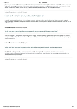 11/04/2020 FAQ - EstamosON
https://covid19estamoson.gov.pt/faq/ 5/5
O quadro de autonomia e ﬂexibilidade curriculares atuais não permite que essa decisão seja tomada a nível nacional. De forma a assegurar o
conjunto de aprendizagens deﬁnido a nível nacional, cada escola realiza anualmente o seu planeamento curricular e, portanto, só a nível de
escola é possível equacionar as adequações que se devem realizar a esse planeamento, em função desta contingência.
Entidade Responsável: Ministério da Educação
Se as notas do exame não contam, não haverá inﬂação de notas?
A questão de eventuais discrepâncias entre avaliações internas e externas está bem identiﬁcada e tem vindo a merecer intervenção da
Inspeção-Geral de Educação e Ciência, com resultados positivos, e este trabalho continuará a realizar-se relativamente às avaliações que se
realizam este ano.
Entidade Responsável: Ministério da Educação
Tendo em conta as possíveis lacunas de aprendizagem, o que será feito para as mitigar?
As escolas ajustarão as estratégias de ensino a distância de forma a mitigar as lacunas de aprendizagem, procurando sempre que possível
acompanhar de forma individualizada cada aluno. Todas as medidas tomadas este ano implicam medidas de recuperação das aprendizagens
no próximo ano letivo.
Entidade Responsável: Ministério da Educação
Tendo em conta os constrangimentos não seria mais vantajoso não haver aulas este período?
Não. O direito à educação não deve ser suspenso por um período tão alargado. As consequências de seis meses sem estudar e,
eventualmente, sem contacto com professores e colegas, podem ser dramáticas para a qualidade das aprendizagens, sobretudo para os
alunos de contextos mais vulneráveis.
Entidade Responsável: Ministério da Educação
 