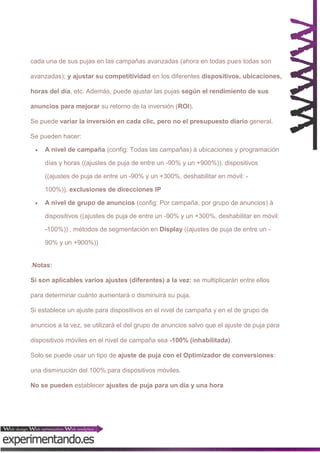 cada una de sus pujas en las campañas avanzadas (ahora en todas pues todas son
avanzadas); y ajustar su competitividad en los diferentes dispositivos, ubicaciones,
horas del día, etc. Además, puede ajustar las pujas según el rendimiento de sus
anuncios para mejorar su retorno de la inversión (ROI).
Se puede variar la inversión en cada clic, pero no el presupuesto diario general.
Se pueden hacer:


A nivel de campaña (config: Todas las campañas) à ubicaciones y programación
días y horas ((ajustes de puja de entre un -90% y un +900%)), dispositivos
((ajustes de puja de entre un -90% y un +300%, deshabilitar en móvil: 100%)), exclusiones de direcciones IP



A nivel de grupo de anuncios (config: Por campaña, por grupo de anuncios) à
dispositivos ((ajustes de puja de entre un -90% y un +300%, deshabilitar en móvil:
-100%)) , métodos de segmentación en Display ((ajustes de puja de entre un 90% y un +900%))

.Notas:
Si son aplicables varios ajustes (diferentes) a la vez: se multiplicarán entre ellos
para determinar cuánto aumentará o disminuirá su puja.
Si establece un ajuste para dispositivos en el nivel de campaña y en el de grupo de
anuncios a la vez, se utilizará el del grupo de anuncios salvo que el ajuste de puja para
dispositivos móviles en el nivel de campaña sea -100% (inhabilitada).
Solo se puede usar un tipo de ajuste de puja con el Optimizador de conversiones:
una disminución del 100% para dispositivos móviles.
No se pueden establecer ajustes de puja para un día y una hora

 