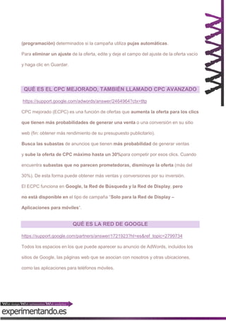(programación) determinados si la campaña utiliza pujas automáticas.
Para eliminar un ajuste de la oferta, edite y deje el campo del ajuste de la oferta vacío
y haga clic en Guardar.

QUÉ ES EL CPC MEJORADO, TAMBIÉN LLAMADO CPC AVANZADO
https://support.google.com/adwords/answer/2464964?ctx=tltp
CPC mejorado (ECPC) es una función de ofertas que aumenta la oferta para los clics
que tienen más probabilidades de generar una venta o una conversión en su sitio
web (fin: obtener más rendimiento de su presupuesto publicitario).
Busca las subastas de anuncios que tienen más probabilidad de generar ventas
y sube la oferta de CPC máximo hasta un 30%para competir por esos clics. Cuando
encuentra subastas que no parecen prometedoras, disminuye la oferta (más del
30%). De esta forma puede obtener más ventas y conversiones por su inversión.
El ECPC funciona en Google, la Red de Búsqueda y la Red de Display, pero
no está disponible en el tipo de campaña “Solo para la Red de Display –
Aplicaciones para móviles“.

QUÉ ES LA RED DE GOOGLE
https://support.google.com/partners/answer/1721923?hl=es&ref_topic=2799734
Todos los espacios en los que puede aparecer su anuncio de AdWords, incluidos los
sitios de Google, las páginas web que se asocian con nosotros y otras ubicaciones,
como las aplicaciones para teléfonos móviles.

 