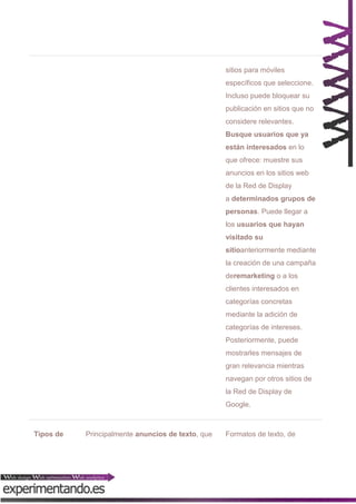sitios para móviles
específicos que seleccione.
Incluso puede bloquear su
publicación en sitios que no
considere relevantes.
Busque usuarios que ya
están interesados en lo
que ofrece: muestre sus
anuncios en los sitios web
de la Red de Display
a determinados grupos de
personas. Puede llegar a
los usuarios que hayan
visitado su
sitioanteriormente mediante
la creación de una campaña
deremarketing o a los
clientes interesados en
categorías concretas
mediante la adición de
categorías de intereses.
Posteriormente, puede
mostrarles mensajes de
gran relevancia mientras
navegan por otros sitios de
la Red de Display de
Google.

Tipos de

Principalmente anuncios de texto, que

Formatos de texto, de

 