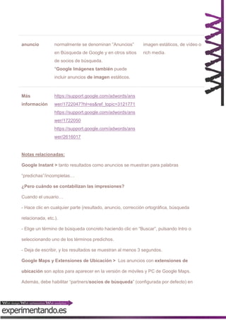 normalmente se denominan “Anuncios”

imagen estáticos, de vídeo o

en Búsqueda de Google y en otros sitios

anuncio

rich media.

de socios de búsqueda.
*Google Imágenes también puede
incluir anuncios de imagen estáticos.

Más

https://support.google.com/adwords/ans

información

wer/1722047?hl=es&ref_topic=3121771
https://support.google.com/adwords/ans
wer/1722050
https://support.google.com/adwords/ans
wer/2616017

Notas relacionadas:
Google Instant > tanto resultados como anuncios se muestran para palabras
“predichas”/incompletas…
¿Pero cuándo se contabilizan las impresiones?
Cuando el usuario…
- Hace clic en cualquier parte (resultado, anuncio, corrección ortográfica, búsqueda
relacionada, etc.).
- Elige un término de búsqueda concreto haciendo clic en “Buscar”, pulsando Intro o
seleccionando uno de los términos predichos.
- Deja de escribir, y los resultados se muestran al menos 3 segundos.
Google Maps y Extensiones de Ubicación > Los anuncios con extensiones de
ubicación son aptos para aparecer en la versión de móviles y PC de Google Maps.
Además, debe habilitar “partners/socios de búsqueda” (configurada por defecto) en

 