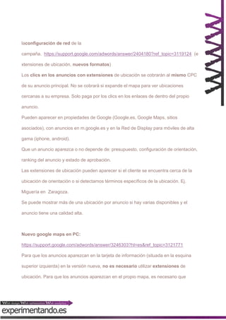 laconfiguración de red de la
campaña. https://support.google.com/adwords/answer/2404180?ref_topic=3119124 (e
xtensiones de ubicación, nuevos formatos)
Los clics en los anuncios con extensiones de ubicación se cobrarán al mismo CPC
de su anuncio principal. No se cobrará si expande el mapa para ver ubicaciones
cercanas a su empresa. Solo paga por los clics en los enlaces de dentro del propio
anuncio.
Pueden aparecer en propiedades de Google (Google.es, Google Maps, sitios
asociados), con anuncios en m.google.es y en la Red de Display para móviles de alta
gama (iphone, android).
Que un anuncio aparezca o no depende de: presupuesto, configuración de orientación,
ranking del anuncio y estado de aprobación.
Las extensiones de ubicación pueden aparecer si el cliente se encuentra cerca de la
ubicación de orientación o si detectamos términos específicos de la ubicación. Ej.
Miguería en Zaragoza.
Se puede mostrar más de una ubicación por anuncio si hay varias disponibles y el
anuncio tiene una calidad alta.

Nuevo google maps en PC:
https://support.google.com/adwords/answer/3246303?hl=es&ref_topic=3121771
Para que los anuncios aparezcan en la tarjeta de información (situada en la esquina
superior izquierda) en la versión nueva, no es necesario utilizar extensiones de
ubicación. Para que los anuncios aparezcan en el propio mapa, es necesario que

 