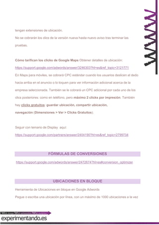 tengan extensiones de ubicación.
No se cobrarán los clics de la versión nueva hasta nuevo aviso tras terminar las
pruebas.

Cómo tarifican los clicks de Google Maps Obtener detalles de ubicación:
https://support.google.com/adwords/answer/3246303?hl=es&ref_topic=3121771
En Maps para móviles, se cobrará CPC estándar cuando los usuarios deslicen el dedo
hacia arriba en el anuncio o lo toquen para ver información adicional acerca de la
empresa seleccionada. También se le cobrará un CPC adicional por cada uno de los
clics posteriores: como en teléfono, pero máximo 2 clicks por impresión. También
hay clicks gratuitos: guardar ubicación, compartir ubicación,
navegación (Dimensiones > Ver > Clicks Gratuitos).

Seguir con temario de Display aquí:
https://support.google.com/partners/answer/2404190?hl=es&ref_topic=2799734

FÓRMULAS DE CONVERSIONES
https://support.google.com/adwords/answer/2472674?hl=es#conversion_optimizer

UBICACIONES EN BLOQUE
Herramienta de Ubicaciones en bloque en Google Adwords
Pegue o escriba una ubicación por línea, con un máximo de 1000 ubicaciones a la vez

 