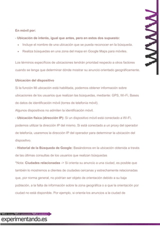 En móvil por:
- Ubicación de interés, igual que antes, pero en estos dos supuesto:


Incluye el nombre de una ubicación que se pueda reconocer en la búsqueda.



Realiza búsquedas en una zona del mapa en Google Maps para móviles.

Los términos específicos de ubicaciones tendrán prioridad respecto a otros factores
cuando se tenga que determinar dónde mostrar su anuncio orientado geográficamente.
Ubicación del dispositivo
Si la función Mi ubicación está habilitada, podemos obtener información sobre
ubicaciones de los usuarios que realizan las búsquedas, mediante: GPS, Wi-Fi, Bases
de datos de identificación móvil (torres de telefonía móvil).
Algunos dispositivos no admiten la identificación móvil.
- Ubicación física (dirección IP): Si un dispositivo móvil está conectado a Wi-Fi,
podemos utilizar la dirección IP del mismo. Si está conectado a un proxy del operador
de telefonía, usaremos la dirección IP del operador para determinar la ubicación del
dispositivo.
- Historial de la Búsqueda de Google: Basándonos en la ubicación obtenida a través
de las últimas consultas de los usuarios que realizan búsquedas
*Nota: Ciudades relacionadas -> Si orienta su anuncio a una ciudad, es posible que
también lo mostremos a clientes de ciudades cercanas y estrechamente relacionadas
que, por norma general, no podrían ser objeto de orientación debido a su baja
población, a la falta de información sobre la zona geográfica o a que la orientación por
ciudad no está disponible. Por ejemplo, si orienta los anuncios a la ciudad de

 