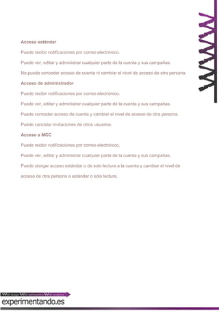 Acceso estándar
Puede recibir notificaciones por correo electrónico.
Puede ver, editar y administrar cualquier parte de la cuenta y sus campañas.
No puede conceder acceso de cuenta ni cambiar el nivel de acceso de otra persona.
Acceso de administrador
Puede recibir notificaciones por correo electrónico.
Puede ver, editar y administrar cualquier parte de la cuenta y sus campañas.
Puede conceder acceso de cuenta y cambiar el nivel de acceso de otra persona.
Puede cancelar invitaciones de otros usuarios.
Acceso a MCC
Puede recibir notificaciones por correo electrónico.
Puede ver, editar y administrar cualquier parte de la cuenta y sus campañas.
Puede otorgar acceso estándar o de solo lectura a la cuenta y cambiar el nivel de
acceso de otra persona a estándar o solo lectura.

 
