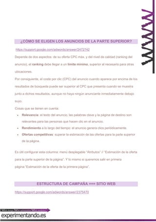 ¿CÓMO SE ELIGEN LOS ANUNCIOS DE LA PARTE SUPERIOR?
https://support.google.com/adwords/answer/2472742
Depende de dos aspectos: de su oferta CPC máx. y del nivel de calidad (ranking del
anuncio), el ranking debe llegar a un límite mínimo, superior al necesario para otras
ubicaciones.
Por consiguiente, el coste por clic (CPC) del anuncio cuando aparece por encima de los
resultados de búsqueda puede ser superior al CPC que presenta cuando se muestra
junto a dichos resultados, aunque no haya ningún anunciante inmediatamente debajo
suyo.
Cosas que se tienen en cuenta:


Relevancia: el texto del anuncio, las palabras clave y la página de destino son
relevantes para las personas que hacen clic en el anuncio.



Rendimiento a lo largo del tiempo: el anuncio genera clics periódicamente.



Ofertas competitivas: superar la estimación de las ofertas para la parte superior
de la página.

Es útil configurar esta columna: menú desplegable “Atributos” // “Estimación de la oferta
para la parte superior de la página”. Y lo mismo si queremos salir en primera
página:”Estimación de la oferta de la primera página”.

ESTRUCTURA DE CAMPAÑA === SITIO WEB
https://support.google.com/adwords/answer/2375470

 