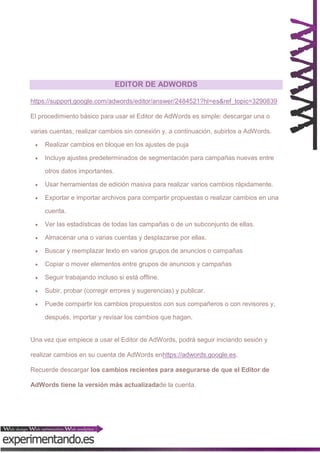 EDITOR DE ADWORDS
https://support.google.com/adwords/editor/answer/2484521?hl=es&ref_topic=3290839
El procedimiento básico para usar el Editor de AdWords es simple: descargar una o
varias cuentas, realizar cambios sin conexión y, a continuación, subirlos a AdWords.


Realizar cambios en bloque en los ajustes de puja



Incluye ajustes predeterminados de segmentación para campañas nuevas entre
otros datos importantes.



Usar herramientas de edición masiva para realizar varios cambios rápidamente.



Exportar e importar archivos para compartir propuestas o realizar cambios en una
cuenta.



Ver las estadísticas de todas las campañas o de un subconjunto de ellas.



Almacenar una o varias cuentas y desplazarse por ellas.



Buscar y reemplazar texto en varios grupos de anuncios o campañas



Copiar o mover elementos entre grupos de anuncios y campañas



Seguir trabajando incluso si está offline.



Subir, probar (corregir errores y sugerencias) y publicar.



Puede compartir los cambios propuestos con sus compañeros o con revisores y,
después, importar y revisar los cambios que hagan.

Una vez que empiece a usar el Editor de AdWords, podrá seguir iniciando sesión y
realizar cambios en su cuenta de AdWords enhttps://adwords.google.es.
Recuerde descargar los cambios recientes para asegurarse de que el Editor de
AdWords tiene la versión más actualizadade la cuenta.

 