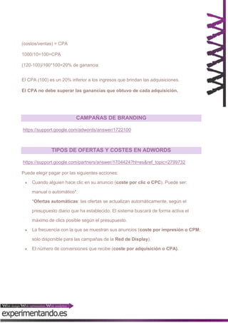 (costos/ventas) = CPA
1000/10=100=CPA
(120-100)/100*100=20% de ganancia
El CPA (100) es un 20% inferior a los ingresos que brindan las adquisiciones.
El CPA no debe superar las ganancias que obtuvo de cada adquisición.

CAMPAÑAS DE BRANDING
https://support.google.com/adwords/answer/1722100

TIPOS DE OFERTAS Y COSTES EN ADWORDS
https://support.google.com/partners/answer/1704424?hl=es&ref_topic=2799732
Puede elegir pagar por las siguientes acciones:


Cuando alguien hace clic en su anuncio (coste por clic o CPC). Puede ser:
manual o automático*.
*Ofertas automáticas: las ofertas se actualizan automáticamente, según el
presupuesto diario que ha establecido. El sistema buscará de forma activa el
máximo de clics posible según el presupuesto.



La frecuencia con la que se muestran sus anuncios (coste por impresión o CPM;
solo disponible para las campañas de la Red de Display).



El número de conversiones que recibe (coste por adquisición o CPA).

 