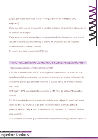 pagará por un clic de anuncio (salvo si configuraajustes de la oferta o CPC
mejorado).
De hecho, se le cobrará únicamente la cantidad necesaria para mantener el anuncio en
su posición en la página.
Pagará menos que la oferta máxima porque con la subasta de anuncios paga solo el
importe necesario para clasificarse por encima del anunciante que se encuentra
inmediatamente por debajo de usted.
El importe que paga se denomina CPC real.

CPC REAL, RANKING DE ANUNCIO Y SUBASTAS DE ADWORDS
https://support.google.com/adwords/answer/6297
CPC real suele ser inferior al CPC máximo porque, en la subasta de AdWords, solo
paga la cantidad necesaria para que su anuncio aparezca por encima del anuncio del
anunciante que le sigue, tomando en cuenta la puja de este y los niveles de calidad
tuyo y suyo.
CPC real == CPC máx siguiente anunciante x (Mi nivel de calidad / Su nivel de
calidad)
Ejs. Si el anunciante que se encuentra inmediatamente debajo de usted realiza una
oferta de 2 €, y su anuncio y el de dicho anunciante tienen la misma calidad,
pagará 2,01 (CPC real), € tanto si ha realizado una oferta de 3 €, como de 5 € o más
(cpc MÁXIMO).
Si la oferta del anunciante que se encuentra inmediatamente debajo de usted es de 2 €

 