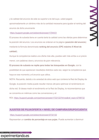 y la calidad del anuncio de este es superior a la del suyo, usted pagará
aproximadamente un céntimo más de la cantidad necesaria para igualar el ranking del
anuncio de dicho anunciante
https://support.google.com/adwords/answer/1704431
El proceso de subasta tiene en cuenta tanto la calidad como las ofertas para determinar
la posición del anuncio. Los anuncios se ordenan en la página (posición del anuncio)
mediante la fórmula denominada ranking del anuncio (CPC máximo X Nivel de
calidad).
Aunque la competencia realice una oferta más alta, puedes salir más arriba a un precio
menor, con palabras clave y anuncios de gran relevancia.
El proceso de subasta se repite para todas las búsquedas en Google, con la
posibilidad de que aparezcan resultados distintos cada vez, según la competencia que
haya en ese momento y el anuncio que utilice.
NOTA: Recuerde, debido a la variedad de sitios web que contiene la Red de Display de
Google, la posición media puede resultar menos útil para optimizar el rendimiento en
dicha red. Si desea medir el rendimiento en la Red de Display, le recomendamos que
se concentre en métricas como las conversiones y el
ROI. https://support.google.com/partners/answer/1722122?hl=es&ref_topic=2799732

AJUSTES DE PUJA/OFERTA + NIVEL DE CAMPAÑA/GRUPO/CUENTA
https://support.google.com/adwords/answer/2732132
Representan un cambio de porcentaje en sus pujas. Puede aumentar o disminuir

 