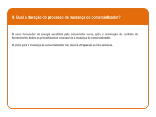 9. Qual a duração do processo de mudança de comercializador?


O novo fornecedor de energia escolhido pelo consumidor inicia, após a celebração do contrato de
fornecimento, todos os procedimentos necessários à mudança de comercializador.

O prazo para a mudança de comercializador não deverá ultrapassar as três semanas.
 