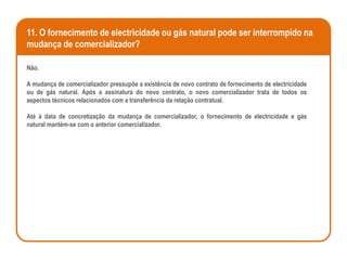 11. O fornecimento de electricidade ou gás natural pode ser interrompido na
mudança de comercializador?

Não.

A mudança de comercializador pressupõe a existência de novo contrato de fornecimento de electricidade
ou de gás natural. Após a assinatura do novo contrato, o novo comercializador trata de todos os
aspectos técnicos relacionados com a transferência da relação contratual.

Até à data de concretização da mudança de comercializador, o fornecimento de electricidade e gás
natural mantém-se com o anterior comercializador.
 