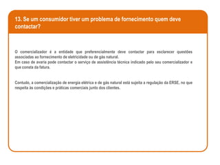 13. Se um consumidor tiver um problema de fornecimento quem deve
contactar?



O comercializador é a entidade que preferencialmente deve contactar para esclarecer questões
associadas ao fornecimento de eletricidade ou de gás natural.
Em caso de avaria pode contactar o serviço de assistência técnica indicado pelo seu comercializador e
que consta da fatura.


Contudo, a comercialização de energia elétrica e de gás natural está sujeita a regulação da ERSE, no que
respeita às condições e práticas comerciais junto dos clientes.
 