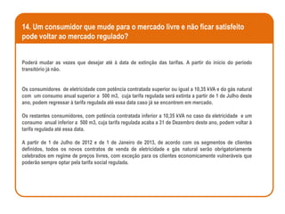 14. Um consumidor que mude para o mercado livre e não ficar satisfeito
pode voltar ao mercado regulado?


Poderá mudar as vezes que desejar até à data de extinção das tarifas. A partir do início do período
transitório já não.


Os consumidores de eletricidade com potência contratada superior ou igual a 10,35 kVA e do gás natural
com um consumo anual superior a 500 m3, cuja tarifa regulada será extinta a partir de 1 de Julho deste
ano, podem regressar à tarifa regulada até essa data caso já se encontrem em mercado.

Os restantes consumidores, com potência contratada inferior a 10,35 kVA no caso da eletricidade e um
consumo anual inferior a 500 m3, cuja tarifa regulada acaba a 31 de Dezembro deste ano, podem voltar à
tarifa regulada até essa data.

A partir de 1 de Julho de 2012 e de 1 de Janeiro de 2013, de acordo com os segmentos de clientes
definidos, todos os novos contratos de venda de eletricidade e gás natural serão obrigatoriamente
celebrados em regime de preços livres, com exceção para os clientes economicamente vulneráveis que
poderão sempre optar pela tarifa social regulada.
 