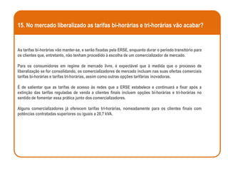 15. No mercado liberalizado as tarifas bi-horárias e tri-horárias vão acabar?


As tarifas bi-horárias vão manter-se, e serão fixadas pela ERSE, enquanto durar o período transitório para
os clientes que, entretanto, não tenham procedido à escolha de um comercializador de mercado.

Para os consumidores em regime de mercado livre, é expectável que à medida que o processo de
liberalização se for consolidando, os comercializadores de mercado incluam nas suas ofertas comerciais
tarifas bi-horárias e tarifas tri-horárias, assim como outras opções tarifárias inovadoras.

É de salientar que as tarifas de acesso às redes que a ERSE estabelece e continuará a fixar após a
extinção das tarifas reguladas de venda a clientes finais incluem opções bi-horárias e tri-horárias no
sentido de fomentar essa prática junto dos comercializadores.

Alguns comercializadores já oferecem tarifas tri-horárias, nomeadamente para os clientes finais com
potências contratadas superiores ou iguais a 20,7 kVA.
 