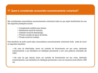 17. Quem é considerado consumidor economicamente vulnerável?


São considerados consumidores economicamente vulneráveis todos os que sejam beneficiários de uma
das seguintes prestações sociais:

             Complemento solidário para idosos;
             Rendimento social de inserção;
             Subsídio social de desemprego;
             Primeiro escalão do abono de família;
             Pensão social de invalidez.

Para beneficiar da tarifa social estes consumidores economicamente vulneráveis terão ainda de reunir
os seguintes requisitos:

       No caso da eletricidade, terem um contrato de fornecimento em seu nome, destinado
      exclusivamente a uso doméstico em habitação permanente e com uma potência contratada até
      4,6kV.

       No caso do gás natural, terem um contrato de fornecimento em seu nome, destinado
      exclusivamente a uso doméstico em habitação permanente e com um consumo anual inferior a 500
      m3.
 