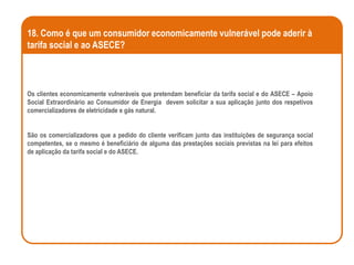 18. Como é que um consumidor economicamente vulnerável pode aderir à
tarifa social e ao ASECE?



Os clientes economicamente vulneráveis que pretendam beneficiar da tarifa social e do ASECE – Apoio
Social Extraordinário ao Consumidor de Energia devem solicitar a sua aplicação junto dos respetivos
comercializadores de eletricidade e gás natural.


São os comercializadores que a pedido do cliente verificam junto das instituições de segurança social
competentes, se o mesmo é beneficiário de alguma das prestações sociais previstas na lei para efeitos
de aplicação da tarifa social e do ASECE.
 