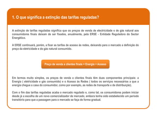 1. O que significa a extinção das tarifas reguladas?

A extinção de tarifas reguladas significa que os preços de venda de electricidade e de gás natural aos
consumidores finais deixam de ser fixados, anualmente, pela ERSE - Entidade Reguladora do Sector
Energético.

A ERSE continuará, porém, a fixar as tarifas de acesso às redes, deixando para o mercado a definição do
preço da eletricidade e do gás natural consumido.




                          Preço de venda a clientes finais = Energia + Acesso



Em termos muito simples, os preços de venda a clientes finais têm duas componentes principais: a
Energia ( eletricidade e gás consumido) e o Acesso às Redes ( todos os serviços necessários a que a
energia chegue a casa do consumidor, como por exemplo, as redes de transporte e de distribuição).

Com o fim das tarifas reguladas acaba o mercado regulado e, como tal, os consumidores podem iniciar
desde já a escolha de um novo comercializador de mercado, embora tenha sido estabelecido um período
transitório para que a passagem para o mercado se faça de forma gradual.
 