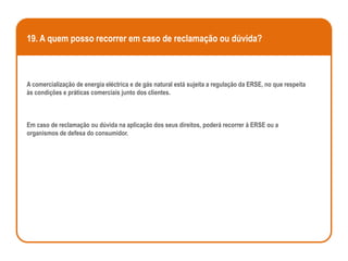 19. A quem posso recorrer em caso de reclamação ou dúvida?



A comercialização de energia eléctrica e de gás natural está sujeita a regulação da ERSE, no que respeita
às condições e práticas comerciais junto dos clientes.



Em caso de reclamação ou dúvida na aplicação dos seus direitos, poderá recorrer à ERSE ou a
organismos de defesa do consumidor.
 