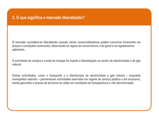 2. O que significa o mercado liberalizado?




O mercado considera-se liberalizado quando vários comercializadores podem concorrer livremente em
preços e condições comerciais, observando as regras da concorrência, a lei geral e os regulamentos
aplicáveis.


A actividade de compra e venda de energia foi sujeita a liberalização no sector de electricidade e de gás
natural.


Outras actividades, como o transporte e a distribuição de electricidade e gás natural – enquanto
monopólios naturais – permanecem actividades exercidas em regime de serviço público e em exclusivo,
sendo garantido o acesso de terceiros às redes em condições de transparência e não discriminação.
 