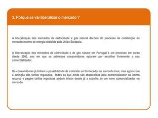 3. Porque se vai liberalizar o mercado ?



A liberalização dos mercados de eletricidade e gás natural decorre do processo de construção do
mercado interno de energia decidido pela União Europeia.


A liberalização dos mercados de eletricidade e de gás natural em Portugal é um processo em curso
desde 2000, ano em que os primeiros consumidores optaram por escolher livremente o seu
comercializador.


Os consumidores já tinham a possibilidade de contratar um fornecedor no mercado livre, mas agora com
a extinção das tarifas reguladas, todos os que ainda são abastecidos pelo comercializador de último
recurso e pagam tarifas reguladas podem iniciar desde já a escolha de um novo comercializador no
mercado.
 