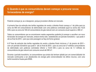 5. Quando é que os consumidores devem começar a procurar novos
fornecedores de energia?


Poderão começar já, se o desejarem, porque já existem ofertas em mercado.

A primeira fase da extinção das tarifas reguladas de venda a clientes finais começa a 1 de julho para os
cerca de 950 mil consumidores de eletricidade com uma potência contratada igual ou acima dos 10,35
kVA e para os cerca de 146 mil consumidores de gás natural com um consumo anual superior a 500 m3.

Todos os consumidores que se encontrarem nestes segmentos poderão já começar a escolher um novo
fornecedor de energia em mercado, embora tenha sido estabelecido um período transitório – que pode ir
até ao final de 2014 – para que esta passagem se faça de forma gradual.

A 2ª fase de extinção das tarifas reguladas de venda a clientes finais inicia-se a 1 de janeiro de 2013 –
com um período transitório que pode ir até ao final de 2015 – para os cerca de 4,7 milhões consumidores
de eletricidade com potência contratada inferior a 10,35 kVA e para os cerca de 1,1 milhões de
consumidores de gás natural com consumo anual até 500 m3.

Durante o período transitório, os consumidores que ainda não tenham optado por um comercializador de
mercado continuarão a ser abastecidos de energia pelo comercializador de último recurso, com uma
tarifa transitória fixada pela ERSE.
 