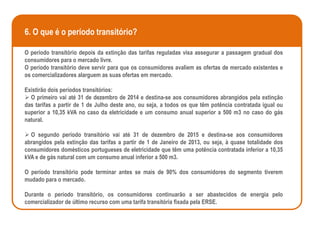 6. O que é o período transitório?

O período transitório depois da extinção das tarifas reguladas visa assegurar a passagem gradual dos
consumidores para o mercado livre.
O período transitório deve servir para que os consumidores avaliem as ofertas de mercado existentes e
os comercializadores alarguem as suas ofertas em mercado.

Existirão dois períodos transitórios:
 O primeiro vai até 31 de dezembro de 2014 e destina-se aos consumidores abrangidos pela extinção
das tarifas a partir de 1 de Julho deste ano, ou seja, a todos os que têm potência contratada igual ou
superior a 10,35 kVA no caso da eletricidade e um consumo anual superior a 500 m3 no caso do gás
natural.

 O segundo período transitório vai até 31 de dezembro de 2015 e destina-se aos consumidores
abrangidos pela extinção das tarifas a partir de 1 de Janeiro de 2013, ou seja, à quase totalidade dos
consumidores domésticos portugueses de eletricidade que têm uma potência contratada inferior a 10,35
kVA e de gás natural com um consumo anual inferior a 500 m3.

O período transitório pode terminar antes se mais de 90% dos consumidores do segmento tiverem
mudado para o mercado.

Durante o período transitório, os consumidores continuarão a ser abastecidos de energia pelo
comercializador de último recurso com uma tarifa transitória fixada pela ERSE.
 