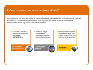 8. Quais os passos para mudar de comercializador?

Um consumidor que pretenda mudar de comercializador de energia eléctrica ou de gás natural, quer seja
no âmbito da extinção de tarifas reguladas, quer seja pela procura de melhores condições de
fornecimento, deverá seguir três passos fundamentais:



     • Consulte a lista dos          • Verifique: preços,           • O novo comercializador
       comercializadores de            condições de                   trata da mudança, sem
       energia em                      pagamento, prazos,             custos, que ocorrerá no
       WWW.ERSE.pt                     promoções e outros...          máximo em 3 semanas.




     1. Consultar os                 2. Comparar e
                                                                    3. Contratar
     comercializadores               escolher
 