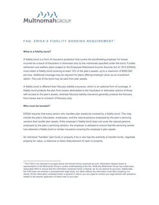 F AQ: ERISA’S FIDELITY BONDING REQUIREMENT 1


What is a fidelity bond?


A fidelity bond is a form of insurance protection that covers the bondholding employer for losses
incurred as a result of fraudulent or dishonest acts by the individuals specified under the bond. Funded
retirement and welfare plans subject to the Employee Retirement Income Security Act of 1974 (ERISA)
must obtain a fidelity bond covering at least 10% of the plan’s assets, up to a maximum of $500,000
per loss. Additional coverage may be required for plans offering employer stock as an investment
option. The cost of the bond may be paid from plan assets.


A fidelity bond is different than fiduciary liability insurance, which is an optional form of coverage. A
fidelity bond protects the plan from losses attributable to the fraudulent or dishonest actions of those
with access to the plan's assets, whereas fiduciary liability insurance generally protects the fiduciary
from losses due to a breach of fiduciary duty.


Who must be bonded?


ERISA requires that every person who handles plan assets be covered by a fidelity bond. This may
include the plan’s fiduciaries, employees, and the natural persons employed by the plan’s servicing
vendors that handle plan assets. If the employer’s fidelity bond does not cover the natural persons
employed by the plan’s servicing vendors, the employer is advised to ensure that the servicing vendor
has obtained a fidelity bond or similar insurance covering the employer’s plan assets.


An individual "handles" plan funds or property if he or she has the authority to transfer funds, negotiate
property for value, or disburse or direct disbursement of cash or property.




1
  This FAQ is not intended to be legal advice and should not be construed as such. Information relayed herein is
representative of the Multnomah Group’s current understanding of the law. While the Multnomah Group has made every
reasonable effort to ensure that the information contained herein is factual, we do not warrant its accuracy. Additionally,
this FAQ does not embody a comprehensive legal study, but rather reflects the information most often sought by our
clients. As the information contained herein is general in nature, you are urged to contact your legal adviser with questions
related to the specific application of these rules to your plan.
 