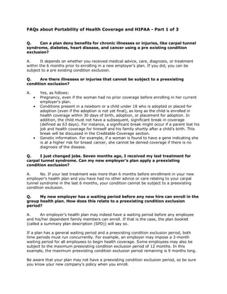 FAQs about Portability of Health Coverage and HIPAA - Part 1 of 3


Q.    Can a plan deny benefits for chronic illnesses or injuries, like carpal tunnel
syndrome, diabetes, heart disease, and cancer using a pre existing condition
exclusion?

A.      It depends on whether you received medical advice, care, diagnosis, or treatment
within the 6 months prior to enrolling in a new employer’s plan. If you did, you can be
subject to a pre existing condition exclusion.

Q.    Are there illnesses or injuries that cannot be subject to a preexisting
condition exclusion?

A.     Yes, as follows:
       Pregnancy, even if the woman had no prior coverage before enrolling in her current
       employer's plan.
       Conditions present in a newborn or a child under 18 who is adopted or placed for
       adoption (even if the adoption is not yet final), as long as the child is enrolled in
       health coverage within 30 days of birth, adoption, or placement for adoption. In
       addition, the child must not have a subsequent, significant break in coverage
       (defined as 63 days). For instance, a significant break might occur if a parent lost his
       job and health coverage for himself and his family shortly after a child’s birth. This
       break will be discussed in the Creditable Coverage section.
       Genetic information. For example, if a woman is found to have a gene indicating she
       is at a higher risk for breast cancer, she cannot be denied coverage if there is no
       diagnosis of the disease.

Q.    I just changed jobs. Seven months ago, I received my last treatment for
carpal tunnel syndrome. Can my new employer’s plan apply a preexisting
condition exclusion?

A.     No. If your last treatment was more than 6 months before enrollment in your new
employer's health plan and you have had no other advice or care relating to your carpal
tunnel syndrome in the last 6 months, your condition cannot be subject to a preexisting
condition exclusion.

Q.    My new employer has a waiting period before any new hire can enroll in the
group health plan. How does this relate to a preexisting condition exclusion
period?

A.      An employer's health plan may indeed have a waiting period before any employee
and his/her dependent family members can enroll. If that is the case, the plan booklet
(called a summary plan description (SPD)) will say so.

If a plan has a general waiting period and a preexisting condition exclusion period, both
time periods must run concurrently. For example, an employer may impose a 3-month
waiting period for all employees to begin health coverage. Some employees may also be
subject to the maximum preexisting condition exclusion period of 12 months. In this
example, the maximum preexisting condition exclusion period remaining is 9 months long.

Be aware that your plan may not have a preexisting condition exclusion period, so be sure
you know your new company's policy when you enroll.
 