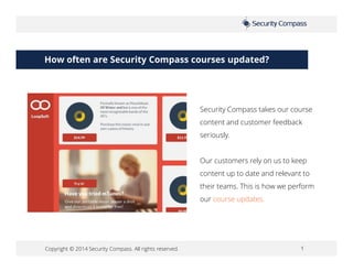 Copyright © 2014 Security Compass. All rights reserved. 1
How often are Security Compass courses updated?
Security Compass takes our course
content and customer feedback
seriously.
Our customers rely on us to keep
content up to date and relevant to
their teams. This is how we perform
our course updates.
 