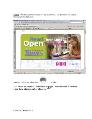 Step 9: <Double Click> the section you are interested in. The document will load on
the screen in Adobe Reader.




Step 14: <Click> the printer icon                to print.

*** Please be aware of the number of pages. Some sections of the user
guide have a large number of pages. ***




Created by CKnight 9/1/11
 