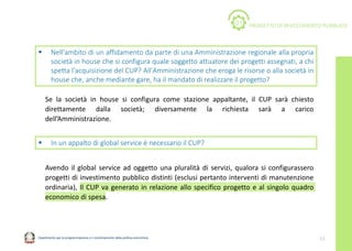Dipartimento per la programmazione e il coordinamento della politica economica 11
 Nell'ambito di un affidamento da parte di una Amministrazione regionale alla propria
società in house che si configura quale soggetto attuatore dei progetti assegnati, a chi
spetta l'acquisizione del CUP? All'Amministrazione che eroga le risorse o alla società in
house che, anche mediante gare, ha il mandato di realizzare il progetto?
PROGETTO DI INVESTIMENTO PUBBLICO
01
Se la società in house si configura come stazione appaltante, il CUP sarà chiesto
direttamente dalla società; diversamente la richiesta sarà a carico
dell’Amministrazione.
 In un appalto di global service è necessario il CUP?
Avendo il global service ad oggetto una pluralità di servizi, qualora si configurassero
progetti di investimento pubblico distinti (esclusi pertanto interventi di manutenzione
ordinaria), Il CUP va generato in relazione allo specifico progetto e al singolo quadro
economico di spesa.
 