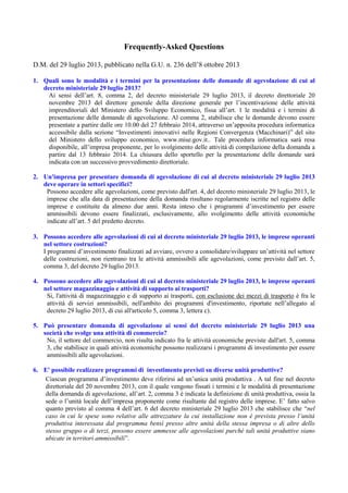 Frequently-Asked Questions
D.M. del 29 luglio 2013, pubblicato nella G.U. n. 236 dell’8 ottobre 2013
1. Quali sono le modalità e i termini per la presentazione delle domande di agevolazione di cui al
decreto ministeriale 29 luglio 2013?
Ai sensi dell’art. 8, comma 2, del decreto ministeriale 29 luglio 2013, il decreto direttoriale 20
novembre 2013 del direttore generale della direzione generale per l’incentivazione delle attività
imprenditoriali del Ministero dello Sviluppo Economico, fissa all’art. 1 le modalità e i termini di
presentazione delle domande di agevolazione. Al comma 2, stabilisce che le domande devono essere
presentate a partire dalle ore 10.00 del 27 febbraio 2014, attraverso un’apposita procedura informatica
accessibile dalla sezione “Investimenti innovativi nelle Regioni Convergenza (Macchinari)” del sito
del Ministero dello sviluppo economico, www.mise.gov.it.. Tale procedura informatica sarà resa
disponibile, all’impresa proponente, per lo svolgimento delle attività di compilazione della domanda a
partire dal 13 febbraio 2014. La chiusura dello sportello per la presentazione delle domande sarà
indicata con un successivo provvedimento direttoriale.
2. Un'impresa per presentare domanda di agevolazione di cui al decreto ministeriale 29 luglio 2013
deve operare in settori specifici?
Possono accedere alle agevolazioni, come previsto dall'art. 4, del decreto ministeriale 29 luglio 2013, le
imprese che alla data di presentazione della domanda risultano regolarmente iscritte nel registro delle
imprese e costituite da almeno due anni. Resta inteso che i programmi d’investimento per essere
ammissibili devono essere finalizzati, esclusivamente, allo svolgimento delle attività economiche
indicate all’art. 5 del predetto decreto.
3. Possono accedere alle agevolazioni di cui al decreto ministeriale 29 luglio 2013, le imprese operanti
nel settore costruzioni?
I programmi d’investimento finalizzati ad avviare, ovvero a consolidare/sviluppare un’attività nel settore
delle costruzioni, non rientrano tra le attività ammissibili alle agevolazioni, come previsto dall’art. 5,
comma 3, del decreto 29 luglio 2013.
4. Possono accedere alle agevolazioni di cui al decreto ministeriale 29 luglio 2013, le imprese operanti
nel settore magazzinaggio e attività di supporto ai trasporti?
Si, l'attività di magazzinaggio e di supporto ai trasporti, con esclusione dei mezzi di trasporto è fra le
attività di servizi ammissibili, nell'ambito dei programmi d'investimento, riportate nell’allegato al
decreto 29 luglio 2013, di cui all'articolo 5, comma 3, lettera c).
5. Può presentare domanda di agevolazione ai sensi del decreto ministeriale 29 luglio 2013 una
società che svolge una attività di commercio?
No, il settore del commercio, non risulta indicato fra le attività economiche previste dall'art. 5, comma
3, che stabilisce in quali attività economiche possono realizzarsi i programmi di investimento per essere
ammissibili alle agevolazioni.
6. E' possibile realizzare programmi di investimento previsti su diverse unità produttive?
Ciascun programma d’investimento deve riferirsi ad un’unica unità produttiva . A tal fine nel decreto
direttoriale del 20 novembre 2013, con il quale vengono fissati i termini e le modalità di presentazione
della domanda di agevolazione, all’art. 2, comma 3 è indicata la definizione di unità produttiva, ossia la
sede o l’unità locale dell’impresa proponente come risultante dal registro delle imprese. E’ fatto salvo
quanto previsto al comma 4 dell’art. 6 del decreto ministeriale 29 luglio 2013 che stabilisce che “nel
caso in cui le spese sono relative alle attrezzature la cui installazione non è prevista presso l’unità
produttiva interessata dal programma bensì presso altre unità della stessa impresa o di altre dello
stesso gruppo o di terzi, possono essere ammesse alle agevolazioni purché tali unità produttive siano
ubicate in territori ammissibili”.

 