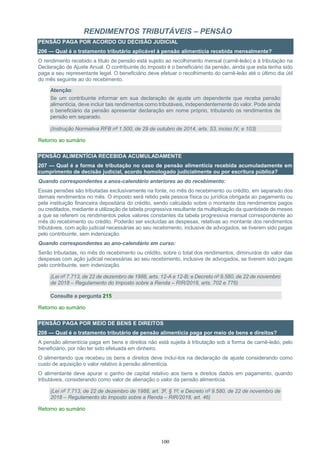 100
RENDIMENTOS TRIBUTÁVEIS – PENSÃO
PENSÃO PAGA POR ACORDO OU DECISÃO JUDICIAL
206 — Qual é o tratamento tributário aplicável à pensão alimentícia recebida mensalmente?
O rendimento recebido a título de pensão está sujeito ao recolhimento mensal (carnê-leão) e à tributação na
Declaração de Ajuste Anual. O contribuinte do imposto é o beneficiário da pensão, ainda que esta tenha sido
paga a seu representante legal. O beneficiário deve efetuar o recolhimento do carnê-leão até o último dia útil
do mês seguinte ao do recebimento.
Atenção:
Se um contribuinte informar em sua declaração de ajuste um dependente que receba pensão
alimentícia, deve incluir tais rendimentos como tributáveis, independentemente do valor. Pode ainda
o beneficiário da pensão apresentar declaração em nome próprio, tributando os rendimentos de
pensão em separado.
(Instrução Normativa RFB nº 1.500, de 29 de outubro de 2014, arts. 53, inciso IV, e 103)
Retorno ao sumário
PENSÃO ALIMENTÍCIA RECEBIDA ACUMULADAMENTE
207 — Qual é a forma de tributação no caso de pensão alimentícia recebida acumuladamente em
cumprimento de decisão judicial, acordo homologado judicialmente ou por escritura pública?
Quando correspondentes a anos-calendário anteriores ao do recebimento:
Essas pensões são tributadas exclusivamente na fonte, no mês do recebimento ou crédito, em separado dos
demais rendimentos no mês. O imposto será retido pela pessoa física ou jurídica obrigada ao pagamento ou
pela instituição financeira depositária do crédito, sendo calculado sobre o montante dos rendimentos pagos
ou creditados, mediante a utilização de tabela progressiva resultante da multiplicação da quantidade de meses
a que se referem os rendimentos pelos valores constantes da tabela progressiva mensal correspondente ao
mês do recebimento ou crédito. Poderão ser excluídas as despesas, relativas ao montante dos rendimentos
tributáveis, com ação judicial necessárias ao seu recebimento, inclusive de advogados, se tiverem sido pagas
pelo contribuinte, sem indenização.
Quando correspondentes ao ano-calendário em curso:
Serão tributadas, no mês do recebimento ou crédito, sobre o total dos rendimentos, diminuídos do valor das
despesas com ação judicial necessárias ao seu recebimento, inclusive de advogados, se tiverem sido pagas
pelo contribuinte, sem indenização.
(Lei nº 7.713, de 22 de dezembro de 1988, arts. 12-A e 12-B; e Decreto nº 9.580, de 22 de novembro
de 2018 – Regulamento do Imposto sobre a Renda – RIR/2018, arts. 702 e 776)
Consulte a pergunta 215
Retorno ao sumário
PENSÃO PAGA POR MEIO DE BENS E DIREITOS
208 — Qual é o tratamento tributário de pensão alimentícia paga por meio de bens e direitos?
A pensão alimentícia paga em bens e direitos não está sujeita à tributação sob a forma de carnê-leão, pelo
beneficiário, por não ter sido efetuada em dinheiro.
O alimentando que recebeu os bens e direitos deve incluí-los na declaração de ajuste considerando como
custo de aquisição o valor relativo à pensão alimentícia.
O alimentante deve apurar o ganho de capital relativo aos bens e direitos dados em pagamento, quando
tributáveis, considerando como valor de alienação o valor da pensão alimentícia.
(Lei nº 7.713, de 22 de dezembro de 1988, art. 3º, § 1º; e Decreto nº 9.580, de 22 de novembro de
2018 – Regulamento do Imposto sobre a Renda – RIR/2018, art. 46)
Retorno ao sumário
 