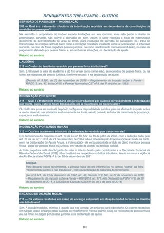 101
RENDIMENTOS TRIBUTÁVEIS - OUTROS
SERVIDÃO DE PASSAGEM — INDENIZAÇÃO
209 — Qual é o tratamento tributário da indenização recebida em decorrência de constituição de
servidão de passagem?
Na servidão o proprietário do imóvel suporta limitações em seu domínio, mas não perde o direito de
propriedade, portanto, não ocorre a alienação do bem. Assim, o valor recebido a título de indenização
decorrente de desvalorização de área de terras, para instituição de servidão de passagem (ex.: linha de
transmissão de energia elétrica), bem como a correção monetária incidente sobre a indenização, é tributável
na fonte, no caso de fonte pagadora pessoa jurídica, ou como recolhimento mensal (carnê-leão), no caso de
pagamento efetuado por pessoa física, e, em ambas as situações, na declaração de ajuste.
Retorno ao sumário
LAUDÊMIO
210 — O valor do laudêmio recebido por pessoa física é tributável?
Sim. É tributável o valor do laudêmio e do foro anual como carnê-leão, se recebidos de pessoa física, ou na
fonte, se recebidos de pessoa jurídica, conforme o caso, e na declaração de ajuste.
(Decreto nº 9.580, de 22 de novembro de 2018 – Regulamento do Imposto sobre a Renda -
RIR/2018, art. 47, inciso XVIII; e Parecer Normativo CST nº 9, de 1º de julho de 1983)
Retorno ao sumário
INDENIZAÇÃO POR MORTE
211 — Qual é o tratamento tributário dos juros produzidos por quantia correspondente à indenização
por morte, cujos valores ficam bloqueados até a maioridade do beneficiário?
O crédito dos juros em conta de depósito configura a disponibilidade jurídica, para os efeitos do imposto sobre
a renda, devendo ser tributados exclusivamente na fonte, exceto quando se tratar de caderneta de poupança,
cujos juros estão isentos.
Retorno ao sumário
INDENIZAÇÃO POR DANOS MORAIS
212 — Qual é o tratamento tributário da indenização recebida por danos morais?
Em decorrência do disposto no art. 19 da Lei nº 10.522, de 19 de julho de 2002, com a redação dada pelo
art. 21 da Lei nº 11.033, de 21 de dezembro de 2004, não é tributada pelo Imposto sobre a Renda na fonte,
nem na Declaração de Ajuste Anual, a indenização - de verba percebida a título de dano moral por pessoa
física - paga por pessoa física ou jurídica, em virtude de acordo ou decisão judicial.
A fonte pagadora está desobrigada de reter o tributo devido pelo contribuinte e a Secretaria Especial da
Receita Federal do Brasil (RFB) não constituirá os respectivos créditos tributários, tendo em vista a vigência
do Ato Declaratório PGFN nº 9, de 20 de dezembro de 2011.
Atenção:
Para declarar esses rendimentos, a pessoa física deverá informá-los no campo “outros” da ficha
“rendimentos isentos e não tributáveis”, com especificação da natureza do rendimento.
(Lei nº 8.541, de 23 de dezembro de 1992, art. 46; Decreto nº 9.580, de 22 de novembro de 2018
– Regulamento do Imposto sobre a Renda – RIR/2018, art. 776; Ato Declaratório PGFN nº 9, de 20
de dezembro de 2011, e Solução de Consulta Cosit nº 98, de 3 de abril de 2014)
Retorno ao sumário
ENCARGO DE DOAÇÃO MODAL
213 — Os valores recebidos em razão do encargo estipulado em doação modal de bens ou direitos
são tributáveis?
Sim. A doação modal ou onerosa é aquela que traz consigo um encargo para o donatário. Os valores recebidos
em função desse encargo estão sujeitos ao recolhimento mensal (carnê-leão), se recebidos de pessoa física
ou, na fonte, se pagos por pessoa jurídica, e na declaração de ajuste.
Retorno ao sumário
 