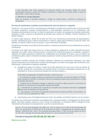 103
A não indicação pela fonte pagadora da natureza jurídica das parcelas objeto de acordo
homologado perante a Justiça do Trabalho acarretará a incidência do imposto sobre a renda na
fonte sobre o valor total da avença.
3 - Decisão da Justiça Estadual
Deve ser apurado e recolhido utilizando o código de receita próprio, conforme a natureza do
rendimento.
No caso de rendimentos recebidos acumuladamente, deve-se observar o seguinte:
A partir de 11 de março de 2015, os rendimentos submetidos à incidência do imposto sobre a renda com base
na tabela progressiva, quando correspondentes a anos-calendário anteriores ao do recebimento, são
tributados exclusivamente na fonte, no mês do recebimento ou crédito, em separado dos demais rendimentos
recebidos no mês, inclusive os decorrentes de decisões das Justiças do Trabalho, Federal, Estaduais e do
Distrito Federal.
A mesma regra aplica-se, desde 28 de julho de 2010, aos rendimentos provenientes de aposentadoria,
pensão, transferência para a reserva remunerada ou reforma, pagos pela Previdência Social da União, dos
estados, do Distrito Federal e dos municípios, e aos rendimentos do trabalho.
O disposto acima aplica-se ao décimo terceiro salário e a quaisquer acréscimos e juros referentes aos mesmos
rendimentos.
O imposto será retido pela pessoa física ou jurídica obrigada ao pagamento ou pela instituição financeira
depositária do crédito, sendo calculado sobre o montante dos rendimentos pagos ou creditados, mediante a
utilização de tabela progressiva resultante da multiplicação da quantidade de meses a que se referem os
rendimentos pelos valores constantes da tabela progressiva mensal correspondente ao mês do recebimento
ou crédito.
Do montante recebido poderão ser excluídas despesas, relativas aos rendimentos tributáveis, com ação
judicial necessária ao seu recebimento, inclusive de advogados, se tiverem sido pagas pelo contribuinte, sem
indenização, e deduzidas as seguintes despesas:
a) importâncias pagas em dinheiro a título de pensão alimentícia em face das normas do Direito de
Família, quando em cumprimento de decisão judicial, de acordo homologado judicialmente ou de
separação ou divórcio consensual realizado por escritura pública; e
Para efeitos da aplicação da referida dedução, observe-se que:
I – as importâncias pagas relativas ao suprimento de alimentos, em face do Direito de Família,
serão aquelas em dinheiro e somente a título de prestação de alimentos provisionais ou a título
de pensão alimentícia;
II – tratando-se de sociedade conjugal, a dedução somente se aplica quando o provimento de
alimentos for decorrente da dissolução daquela sociedade;
III – o beneficiário da pensão não necessita se enquadrar nas condições descritas na pergunta
323 que trata da dedução de dependentes;
IV – não alcança o provimento de alimentos decorrente de sentença arbitral, de que trata a Lei
nº 9.307, de 23 de setembro de 1996.
b) contribuições para a Previdência Social da União, dos estados, do Distrito Federal e dos municípios.
A inclusão dos rendimentos recebidos acumuladamente e respectivos dados, na Declaração de Ajuste Anual
(DAA), será feita mediante acesso ao menu “fichas da declaração” no Programa IRPF e seleção da ficha
“Rendimentos Recebidos Acumuladamente”, para fins de preenchimento.
(Lei nº 7.713, de 22 de dezembro de 1988, arts. 12-A e 12-B; Lei nº 12.350, de 20 de dezembro de
2010, art. 44; Decreto nº 9.580, de 22 de novembro de 2018 – Regulamento do Imposto sobre a
Renda – RIR/2018, arts. 702 e 776; Instrução Normativa RFB nº 1.500, de 29 de outubro de 2014,
art. 36 a 44; e Solução de Consulta Interna Cosit nº 3, de 8 de fevereiro de 2012)
Consulte as perguntas 163, 235, 236, 237, 426 e 427
Retorno ao sumário
 