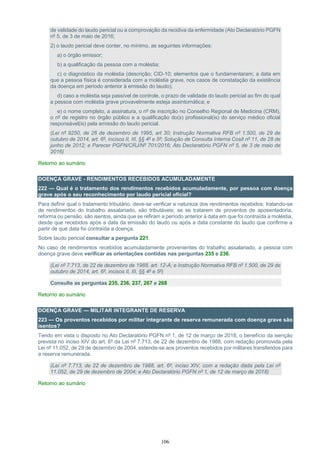 106
de validade do laudo pericial ou a comprovação da recidiva da enfermidade (Ato Declaratório PGFN
nº 5, de 3 de maio de 2016;
2) o laudo pericial deve conter, no mínimo, as seguintes informações:
a) o órgão emissor;
b) a qualificação da pessoa com a moléstia;
c) o diagnóstico da moléstia (descrição; CID-10; elementos que o fundamentaram; a data em
que a pessoa física é considerada com a moléstia grave, nos casos de constatação da existência
da doença em período anterior à emissão do laudo);
d) caso a moléstia seja passível de controle, o prazo de validade do laudo pericial ao fim do qual
a pessoa com moléstia grave provavelmente esteja assintomática; e
e) o nome completo, a assinatura, o nº de inscrição no Conselho Regional de Medicina (CRM),
o nº de registro no órgão público e a qualificação do(s) profissional(is) do serviço médico oficial
responsável(is) pela emissão do laudo pericial.
(Lei nº 9250, de 26 de dezembro de 1995, art 30; Instrução Normativa RFB nº 1.500, de 29 de
outubro de 2014, art. 6º, incisos II, III, §§ 4º e 5º; Solução de Consulta Interna Cosit nº 11, de 28 de
junho de 2012; e Parecer PGFN/CRJ/Nº 701/2016; Ato Declaratório PGFN nº 5, de 3 de maio de
2016)
Retorno ao sumário
DOENÇA GRAVE - RENDIMENTOS RECEBIDOS ACUMULADAMENTE
222 — Qual é o tratamento dos rendimentos recebidos acumuladamente, por pessoa com doença
grave após o seu reconhecimento por laudo pericial oficial?
Para definir qual o tratamento tributário, deve-se verificar a natureza dos rendimentos recebidos; tratando-se
de rendimentos do trabalho assalariado, são tributáveis; se se tratarem de proventos de aposentadoria,
reforma ou pensão, são isentos, ainda que se refiram a período anterior à data em que foi contraída a moléstia,
desde que recebidos após a data da emissão do laudo ou após a data constante do laudo que confirme a
partir de que data foi contraída a doença.
Sobre laudo pericial consultar a pergunta 221.
No caso de rendimentos recebidos acumuladamente provenientes do trabalho assalariado, a pessoa com
doença grave deve verificar as orientações contidas nas perguntas 235 e 236.
(Lei nº 7.713, de 22 de dezembro de 1988, art. 12-A; e Instrução Normativa RFB nº 1.500, de 29 de
outubro de 2014, art. 6º, incisos II, III, §§ 4º e 5º)
Consulte as perguntas 235, 236, 237, 267 e 268
Retorno ao sumário
DOENÇA GRAVE — MILITAR INTEGRANTE DE RESERVA
223 — Os proventos recebidos por militar integrante de reserva remunerada com doença grave são
isentos?
Tendo em vista o disposto no Ato Declaratório PGFN nº 1, de 12 de março de 2018, o benefício da isenção
prevista no inciso XIV do art. 6º da Lei nº 7.713, de 22 de dezembro de 1988, com redação promovida pela
Lei nº 11.052, de 29 de dezembro de 2004, estende-se aos proventos recebidos por militares transferidos para
a reserva remunerada.
(Lei nº 7.713, de 22 de dezembro de 1988, art. 6º, inciso XIV, com a redação dada pela Lei nº
11.052, de 29 de dezembro de 2004; e Ato Declaratório PGFN nº 1, de 12 de março de 2018)
Retorno ao sumário
 