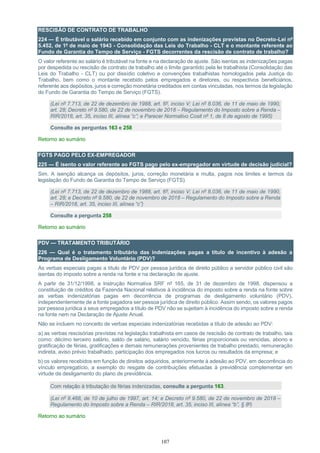 107
RESCISÃO DE CONTRATO DE TRABALHO
224 — É tributável o salário recebido em conjunto com as indenizações previstas no Decreto-Lei nº
5.452, de 1º de maio de 1943 - Consolidação das Leis do Trabalho - CLT e o montante referente ao
Fundo de Garantia do Tempo de Serviço - FGTS decorrentes da rescisão de contrato de trabalho?
O valor referente ao salário é tributável na fonte e na declaração de ajuste. São isentas as indenizações pagas
por despedida ou rescisão de contrato de trabalho até o limite garantido pela lei trabalhista (Consolidação das
Leis do Trabalho - CLT) ou por dissídio coletivo e convenções trabalhistas homologados pela Justiça do
Trabalho, bem como o montante recebido pelos empregados e diretores, ou respectivos beneficiários,
referente aos depósitos, juros e correção monetária creditados em contas vinculadas, nos termos da legislação
do Fundo de Garantia do Tempo de Serviço (FGTS).
(Lei nº 7.713, de 22 de dezembro de 1988, art. 6º, inciso V; Lei nº 8.036, de 11 de maio de 1990,
art. 28; Decreto nº 9.580, de 22 de novembro de 2018 – Regulamento do Imposto sobre a Renda –
RIR/2018, art. 35, inciso III, alínea “c”; e Parecer Normativo Cosit nº 1, de 8 de agosto de 1995)
Consulte as perguntas 163 e 258
Retorno ao sumário
FGTS PAGO PELO EX-EMPREGADOR
225 — É isento o valor referente ao FGTS pago pelo ex-empregador em virtude de decisão judicial?
Sim. A isenção alcança os depósitos, juros, correção monetária e multa, pagos nos limites e termos da
legislação do Fundo de Garantia do Tempo de Serviço (FGTS).
(Lei nº 7.713, de 22 de dezembro de 1988, art. 6º, inciso V; Lei nº 8.036, de 11 de maio de 1990,
art. 28; e Decreto nº 9.580, de 22 de novembro de 2018 – Regulamento do Imposto sobre a Renda
– RIR/2018, art. 35, inciso III, alínea “c”)
Consulte a pergunta 258
Retorno ao sumário
PDV — TRATAMENTO TRIBUTÁRIO
226 — Qual é o tratamento tributário das indenizações pagas a título de incentivo à adesão a
Programa de Desligamento Voluntário (PDV)?
As verbas especiais pagas a título de PDV por pessoa jurídica de direito público a servidor público civil são
isentas do imposto sobre a renda na fonte e na declaração de ajuste.
A partir de 31/12/1998, a Instrução Normativa SRF nº 165, de 31 de dezembro de 1998, dispensou a
constituição de créditos da Fazenda Nacional relativos à incidência do imposto sobre a renda na fonte sobre
as verbas indenizatórias pagas em decorrência de programas de desligamento voluntário (PDV),
independentemente de a fonte pagadora ser pessoa jurídica de direito público. Assim sendo, os valores pagos
por pessoa jurídica a seus empregados a título de PDV não se sujeitam à incidência do imposto sobre a renda
na fonte nem na Declaração de Ajuste Anual.
Não se incluem no conceito de verbas especiais indenizatórias recebidas a título de adesão ao PDV:
a) as verbas rescisórias previstas na legislação trabalhista em casos de rescisão de contrato de trabalho, tais
como: décimo terceiro salário, saldo de salário, salário vencido, férias proporcionais ou vencidas, abono e
gratificação de férias, gratificações e demais remunerações provenientes de trabalho prestado, remuneração
indireta, aviso prévio trabalhado, participação dos empregados nos lucros ou resultados da empresa; e
b) os valores recebidos em função de direitos adquiridos, anteriormente à adesão ao PDV, em decorrência do
vínculo empregatício, a exemplo do resgate de contribuições efetuadas à previdência complementar em
virtude de desligamento do plano de previdência.
Com relação à tributação de férias indenizadas, consulte a pergunta 163.
(Lei nº 9.468, de 10 de julho de 1997, art. 14; e Decreto nº 9.580, de 22 de novembro de 2018 –
Regulamento do Imposto sobre a Renda – RIR/2018, art. 35, inciso III, alínea “b”, § 8º)
Retorno ao sumário
 