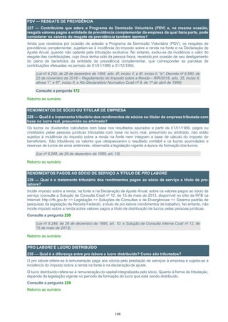 108
PDV — RESGATE DE PREVIDÊNCIA
227 — Contribuinte que adere a Programa de Demissão Voluntária (PDV) e, na mesma ocasião,
resgata valores pagos a entidade de previdência complementar da empresa da qual fazia parte, pode
considerar os valores do resgate da previdência também isentos?
Ainda que recebidos por ocasião de adesão a Programa de Demissão Voluntária (PDV), os resgates de
previdência complementar, sujeitam-se à incidência do imposto sobre a renda na fonte e na Declaração de
Ajuste Anual, quando não optante pela tributação exclusiva. No entanto, exclui-se da incidência o valor do
resgate das contribuições, cujo ônus tenha sido da pessoa física, recebido por ocasião de seu desligamento
do plano de benefícios da entidade de previdência complementar, que corresponder às parcelas de
contribuições efetuadas no período de 01/01/1989 a 31/12/1995.
(Lei nº 9.250, de 26 de dezembro de 1995, arts. 4º, inciso V, e 8º, inciso II, "e"; Decreto nº 9.580, de
22 de novembro de 2018 – Regulamento do Imposto sobre a Renda – RIR/2018, arts. 35, inciso II,
alínea “i”, e 67, inciso II; e Ato Declaratório Normativo Cosit nº 9, de 1º de abril de 1999)
Consulte a pergunta 172
Retorno ao sumário
RENDIMENTOS DE SÓCIO OU TITULAR DE EMPRESA
228 — Qual é o tratamento tributário dos rendimentos de sócios ou titular de empresa tributada com
base no lucro real, presumido ou arbitrado?
Os lucros ou dividendos calculados com base nos resultados apurados a partir de 01/01/1996, pagos ou
creditados pelas pessoas jurídicas tributadas com base no lucro real, presumido ou arbitrado, não estão
sujeitos à incidência do imposto sobre a renda na fonte nem integram a base de cálculo do imposto do
beneficiário. São tributáveis os valores que ultrapassarem o resultado contábil e os lucros acumulados e
reservas de lucros de anos anteriores, observada a legislação vigente à época da formação dos lucros.
(Lei nº 9.249, de 26 de dezembro de 1995, art. 10)
Retorno ao sumário
RENDIMENTOS PAGOS AO SÓCIO DE SERVIÇO A TITULO DE PRO LABORE
229 — Qual é o tratamento tributário dos rendimentos pagos ao sócio de serviço a título de pro-
labore?
Incide imposto sobre a renda, na fonte e na Declaração de Ajuste Anual, sobre os valores pagos ao sócio de
serviço (consulte a Solução de Consulta Cosit nº 12, de 15 de maio de 2013, disponível no sítio da RFB na
Internet: http://rfb.gov.br => Legislação => Soluções de Consultas e de Divergências => Sistema padrão de
pesquisas da legislação da Receita Federal), a título de pro labore (rendimentos de trabalho). No entanto, não
incide imposto sobre a renda sobre valores pagos a título de distribuição de lucros pelas pessoas jurídicas.
Consulte a pergunta 230
(Lei nº 9.249, de 26 de dezembro de 1995, art. 10; e Solução de Consulta Interna Cosit nº 12, de
15 de maio de 2013).
Retorno ao sumário
PRO LABORE E LUCRO DISTRIBUÍDO
230 — Qual é a diferença entre pro labore e lucro distribuído? Como são tributados?
O pro labore refere-se à remuneração paga aos sócios pela prestação de serviços à empresa e sujeita-se à
incidência do imposto sobre a renda na fonte e na declaração de ajuste.
O lucro distribuído refere-se à remuneração do capital integralizado pelo sócio. Quanto à forma de tributação,
depende da legislação vigente no período de formação do lucro que está sendo distribuído.
Consulte a pergunta 229
Retorno ao sumário
 