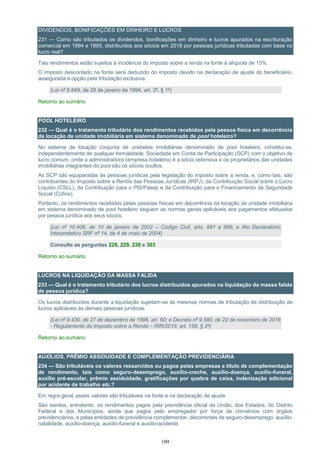 109
DIVIDENDOS, BONIFICAÇÕES EM DINHEIRO E LUCROS
231 — Como são tributados os dividendos, bonificações em dinheiro e lucros apurados na escrituração
comercial em 1994 e 1995, distribuídos aos sócios em 2018 por pessoas jurídicas tributadas com base no
lucro real?
Tais rendimentos estão sujeitos à incidência do imposto sobre a renda na fonte à alíquota de 15%.
O imposto descontado na fonte será deduzido do imposto devido na declaração de ajuste do beneficiário,
assegurada a opção pela tributação exclusiva.
(Lei nº 8.849, de 28 de janeiro de 1994, art. 2º, § 1º)
Retorno ao sumário
POOL HOTELEIRO
232 — Qual é o tratamento tributário dos rendimentos recebidos pela pessoa física em decorrência
da locação de unidade imobiliária em sistema denominado de pool hoteleiro?
No sistema de locação conjunta de unidades imobiliárias denominado de pool hoteleiro, constitui-se,
independentemente de qualquer formalidade, Sociedade em Conta de Participação (SCP) com o objetivo de
lucro comum, onde a administradora (empresa hoteleira) é a sócia ostensiva e os proprietários das unidades
imobiliárias integrantes do pool são os sócios ocultos.
As SCP são equiparadas às pessoas jurídicas pela legislação do imposto sobre a renda, e, como tais, são
contribuintes do Imposto sobre a Renda das Pessoas Jurídicas (IRPJ), da Contribuição Social sobre o Lucro
Líquido (CSLL), da Contribuição para o PIS/Pasep e da Contribuição para o Financiamento da Seguridade
Social (Cofins).
Portanto, os rendimentos recebidos pelas pessoas físicas em decorrência da locação de unidade imobiliária
em sistema denominado de pool hoteleiro seguem as normas gerais aplicáveis aos pagamentos efetuados
por pessoa jurídica aos seus sócios.
(Lei nº 10.406, de 10 de janeiro de 2002 – Código Civil, arts. 991 a 996; e Ato Declaratório
Interpretativo SRF nº 14, de 4 de maio de 2004)
Consulte as perguntas 228, 229, 230 e 303
Retorno ao sumário
LUCROS NA LIQUIDAÇÃO DA MASSA FALIDA
233 — Qual é o tratamento tributário dos lucros distribuídos apurados na liquidação da massa falida
de pessoa jurídica?
Os lucros distribuídos durante a liquidação sujeitam-se às mesmas normas de tributação de distribuição de
lucros aplicáveis às demais pessoas jurídicas.
(Lei nº 9.430, de 27 de dezembro de 1996, art. 60; e Decreto nº 9.580, de 22 de novembro de 2018
- Regulamento do Imposto sobre a Renda – RIR/2018, art. 158, § 2º)
Retorno ao sumário
AUXÍLIOS, PRÊMIO ASSIDUIDADE E COMPLEMENTAÇÃO PREVIDENCIÁRIA
234 — São tributáveis os valores ressarcidos ou pagos pelas empresas a título de complementação
de rendimento, tais como seguro-desemprego, auxílio-creche, auxílio-doença, auxílio-funeral,
auxílio pré-escolar, prêmio assiduidade, gratificações por quebra de caixa, indenização adicional
por acidente de trabalho etc.?
Em regra geral, esses valores são tributáveis na fonte e na declaração de ajuste.
São isentos, entretanto, os rendimentos pagos pela previdência oficial da União, dos Estados, do Distrito
Federal e dos Municípios, ainda que pagos pelo empregador por força de convênios com órgãos
previdenciários, e pelas entidades de previdência complementar, decorrentes de seguro-desemprego, auxílio-
natalidade, auxílio-doença, auxílio-funeral e auxílio-acidente.
 