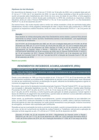 110
Hipóteses de não tributação
Em decorrência do disposto no art. 19 da Lei nº 10.522, de 19 de julho de 2002, com a redação dada pelo art.
21 da Lei nº 11.033, de 21 de dezembro de 2004, no caso de verbas recebidas a título de auxílio-creche e
auxílio pré-escolar pelos trabalhadores até o limite de cinco anos de idade de seus filhos, a fonte pagadora
está desobrigada de reter o tributo devido pelo contribuinte e a RFB não constituirá os respectivos créditos
tributários, tendo em vista o Parecer PGFN/CRJ/nº 2.118, de 10 de novembro de 2011, e o Ato Declaratório
PGFN nº 13, de 20 de dezembro de 2011.
Da mesma forma, não incide imposto sobre a renda nas verbas recebidas a título de reembolso-babá pelos
trabalhadores, ficando a fonte pagadora desobrigada de reter o tributo devido pelo contribuinte e a RFB não
constituirá os respectivos créditos tributários, tendo em vista o Ato Declaratório PGFN nº 1, de 2 de janeiro de
2014.
Atenção:
Para declarar as verbas alcançadas pelos Atos Declaratórios acima citados, a pessoa física deverá
informá-las no campo “outros” da ficha “rendimentos isentos e não tributáveis”, com especificação
da natureza do rendimento.
(Lei nº 8.541, de 23 de dezembro de 1992, art. 48, com a redação dada pela Lei nº 9.250, de 26 de
dezembro de 1995, art. 27; Lei nº 10.522, de 19 de julho de 2002, art. 19, com a redação dada pela
Lei nº 11.033, de 21 de dezembro de 2004; Decreto nº 9.580, de 22 de novembro de 2018 –
Regulamento do Imposto sobre a Renda – RIR/2018, art. 35, inciso II, alínea “k”; Parecer
PGFN/PGA/Nº 2683/2008, de 28 de novembro de 2008, item 9; Parecer PGFN/CRJ/Nº 2118/2011,
de 10 de novembro de 2011, Parecer PGFN/CRJ Nº 2271/2013, de 6 de dezembro de 2013;
Solução de Consulta Cosit nº 102, de 7 de abril de 2014; e Solução de Consulta Cosit nº 152, de
26 de setembro de 2018)
Retorno ao sumário
RENDIMENTOS RECEBIDOS ACUMULADAMENTE (RRA)
RRA CORRESPONDENTES AO ANO-CALENDÁRIO EM CURSO
235 — Como são tributados os rendimentos recebidos acumuladamente em 2018 e correspondentes
a esse mesmo ano-calendário?
Desde o ano-calendário de 1989, por força da edição do art. 12 da Lei nº 7.713, de 22 de dezembro de 1988,
os rendimentos recebidos acumuladamente, independente do período a que correspondiam, eram tributáveis
no mês de seu recebimento na fonte e na declaração de ajuste, utilizando-se da tabela progressiva vigente no
momento do pagamento (Regime de Caixa).
No entanto, essa norma foi declarada inconstitucional pelo Supremo Tribunal Federal (STF), do que decorreu
sua revogação e alterações legislativas nos arts. 12-A e 12-B desse ato normativo, trazidas pelas Medidas
Provisórias nºs 497, de 27 de julho de 2010, e 670, de 10 de março de 2015, bem como pela Lei nº 13.149,
de 21 de julho de 2015. Entendeu a Corte Suprema pela aplicação da tabela progressiva mensal vigente à
época de referência do pagamento dos rendimentos, quando estes se referirem a anos-calendário anteriores
ao do recebimento efetivo (Regime de Competência).
Assim sendo, os rendimentos recebidos acumuladamente, quando correspondentes ao ano-calendário em
curso, no caso 2018, continuam tributados no mês do recebimento ou crédito, sobre o total dos rendimentos,
diminuído apenas do valor das despesas com ação judicial necessárias à sua percepção, inclusive honorários
de advogados, se tiverem sido suportadas pelo contribuinte.
Ressalta-se que se a percepção da renda ou provento acumulado, quando correspondentes ao ano-calendário
em curso, se der em cumprimento de decisão da Justiça Federal ou Trabalhista, cabível será a aplicação da
retenção na fonte segundo os arts. 27 e 28 da Lei nº 10.833, de 29 de dezembro de 2003.
(Decreto nº 9.580, de 22 de novembro de 2018 - Regulamento do Imposto sobre a Renda -
RIR/2018, art. 49; Lei º 7.713, de 22 de dezembro de 1988, art. 12-B; Instrução Normativa RFB nº
1.500, de 29 de outubro de 2014, art. 44; e Instrução Normativa nº 1.558, de 31 de março de 2015)
Retorno ao sumário
 